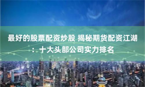 最好的股票配资炒股 揭秘期货配资江湖：十大头部公司实力排名