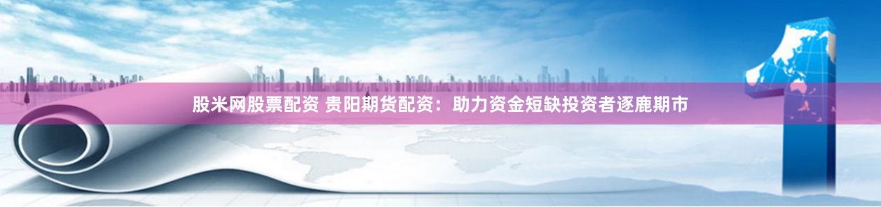 股米网股票配资 贵阳期货配资：助力资金短缺投资者逐鹿期市