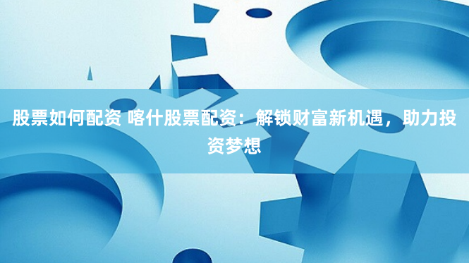股票如何配资 喀什股票配资：解锁财富新机遇，助力投资梦想