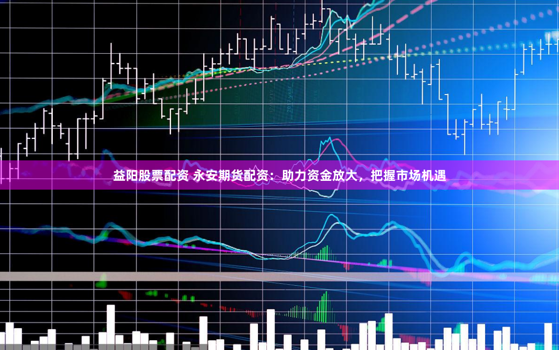 益阳股票配资 永安期货配资：助力资金放大，把握市场机遇