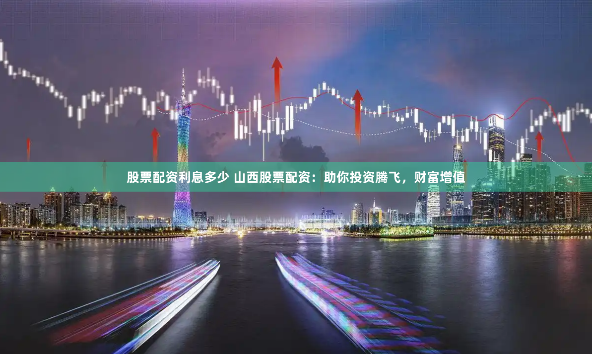 股票配资利息多少 山西股票配资：助你投资腾飞，财富增值