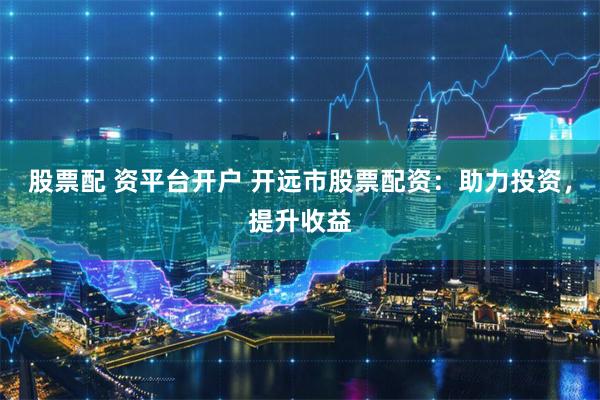 股票配 资平台开户 开远市股票配资：助力投资，提升收益