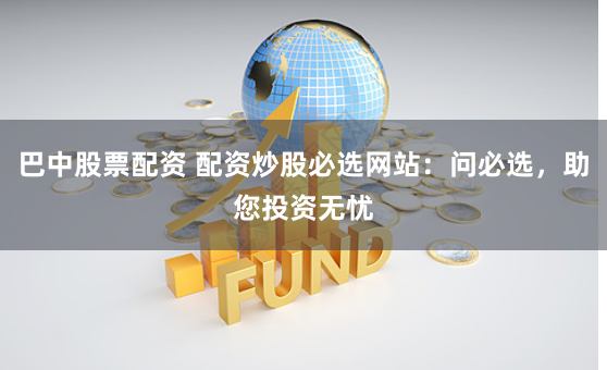巴中股票配资 配资炒股必选网站：问必选，助您投资无忧