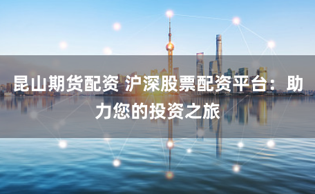 昆山期货配资 沪深股票配资平台：助力您的投资之旅