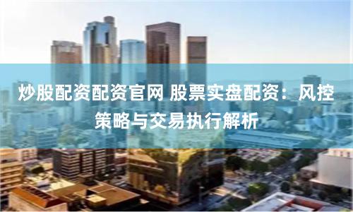 炒股配资配资官网 股票实盘配资：风控策略与交易执行解析