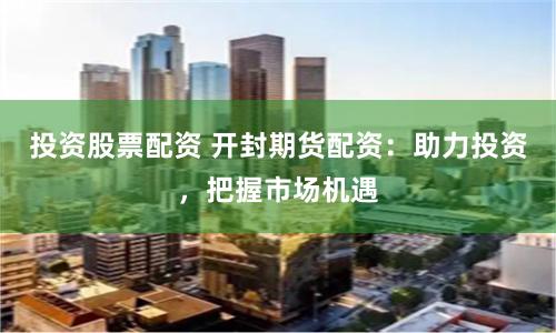 投资股票配资 开封期货配资：助力投资，把握市场机遇