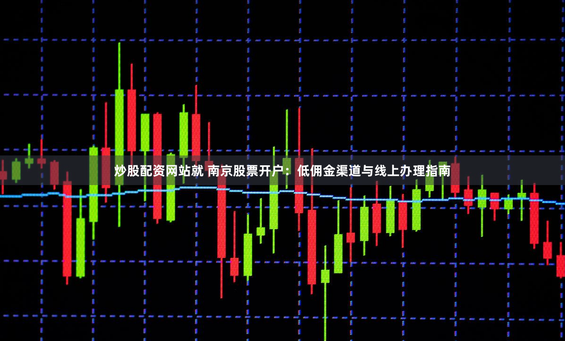 炒股配资网站就 南京股票开户：低佣金渠道与线上办理指南