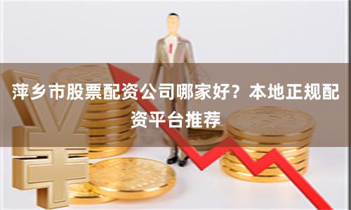 萍乡市股票配资公司哪家好？本地正规配资平台推荐